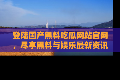 登陆国产黑料吃瓜网站官网，尽享黑料与娱乐最新资讯