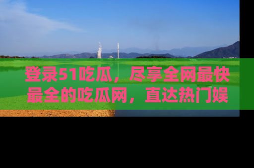 登录51吃瓜，尽享全网最快最全的吃瓜网，直达热门娱乐新闻！