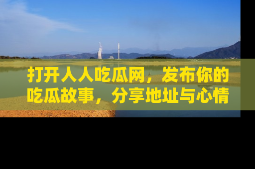 打开人人吃瓜网，发布你的吃瓜故事，分享地址与心情！