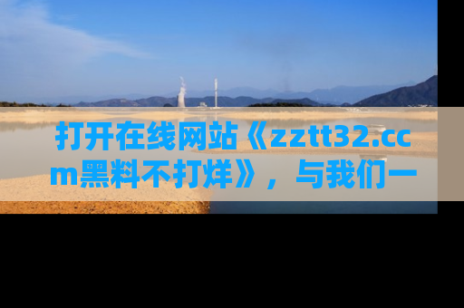 打开在线网站《zztt32.ccm黑料不打烊》，与我们一起揭露那些鲜为人知的黑料与明星秘密！