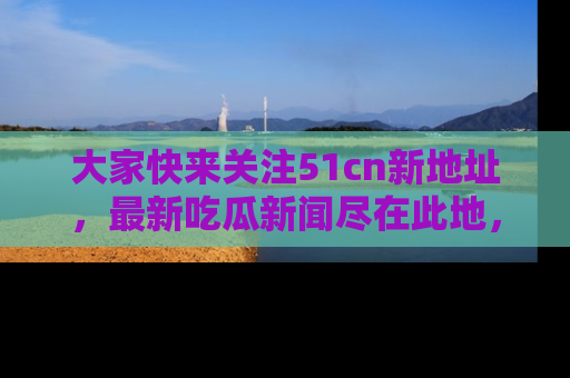 大家快来关注51cn新地址，最新吃瓜新闻尽在此地，绝对不容错过哦！