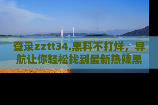 登录zztt34.黑料不打烊，导航让你轻松找到最新热辣黑料，吃瓜更方便！