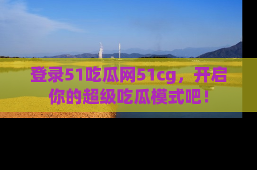 登录51吃瓜网51cg，开启你的超级吃瓜模式吧！