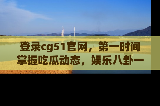 登录cg51官网，第一时间掌握吃瓜动态，娱乐八卦一网打尽！