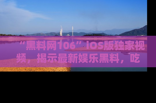 “黑料网106”iOS版独家视频，揭示最新娱乐黑料，吃瓜不停！
