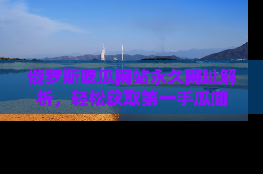 俄罗斯吃瓜网站永久网址解析，轻松获取第一手瓜闻