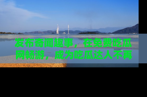 发布奇闻趣事，在免费吃瓜网畅游，成为吃瓜达人不再是梦！