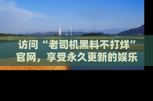 访问“老司机黑料不打烊”官网，享受永久更新的娱乐八卦和内幕新闻！