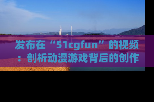 发布在“51cgfun”的视频：剖析动漫游戏背后的创作故事与文化意蕴！