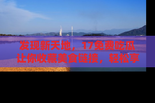 发现新天地，17免费吃瓜让你收藏美食链接，轻松享受美好生活