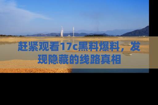 赶紧观看17c黑料爆料，发现隐藏的线路真相