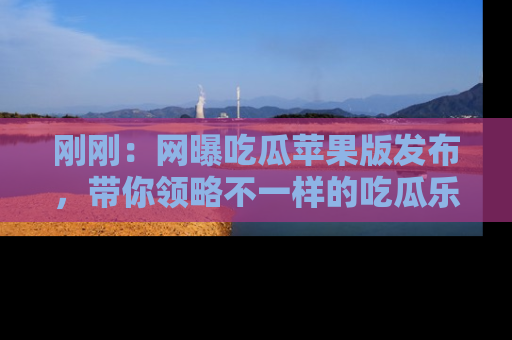 刚刚：网曝吃瓜苹果版发布，带你领略不一样的吃瓜乐趣！
