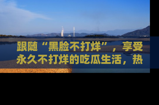跟随“黑脸不打烊”，享受永久不打烊的吃瓜生活，热辣八卦不断