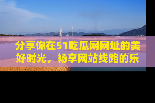 分享你在51吃瓜网网址的美好时光，畅享网站线路的乐趣！
