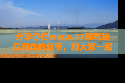 分享你在www.17观看动漫游戏的趣事，和大家一起探讨二次元魅力！