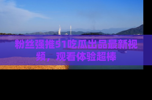 粉丝强推51吃瓜出品最新视频，观看体验超棒