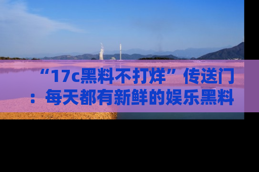 “17c黑料不打烊”传送门:每天都有新鲜的娱乐黑料等你来揭秘!