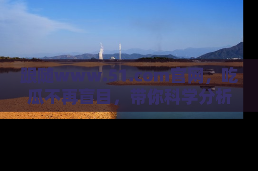 跟随www.51.com官网，吃瓜不再盲目，带你科学分析娱乐圈动态！