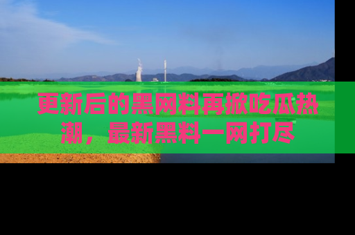更新后的黑网料再掀吃瓜热潮，最新黑料一网打尽