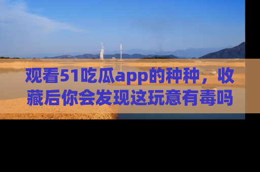 观看51吃瓜app的种种，收藏后你会发现这玩意有毒吗？