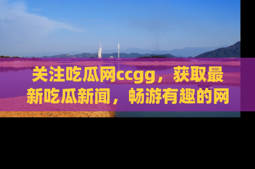 关注吃瓜网ccgg，获取最新吃瓜新闻，畅游有趣的网站世界