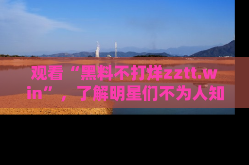 观看“黑料不打烊zztt.win”，了解明星们不为人知的黑料内幕