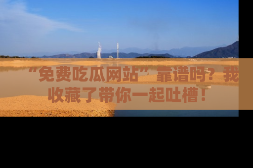 “免费吃瓜网站”靠谱吗？我收藏了带你一起吐槽！