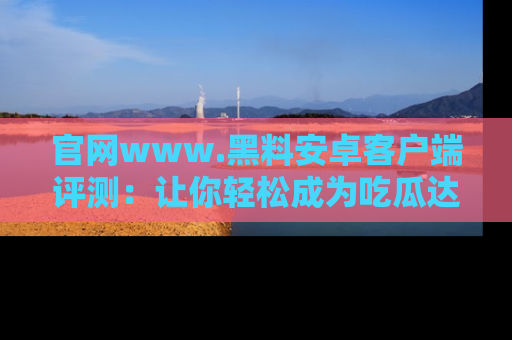 官网www.黑料安卓客户端评测：让你轻松成为吃瓜达人！