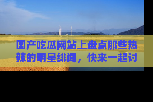 国产吃瓜网站上盘点那些热辣的明星绯闻，快来一起讨论吧！