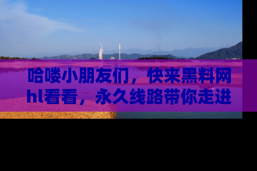 哈喽小朋友们，快来黑料网hl看看，永久线路带你走进吃瓜新天地！