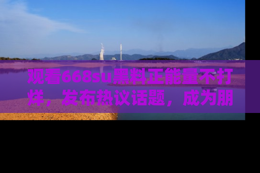 观看668su黑料正能量不打烊，发布热议话题，成为朋友圈焦点！