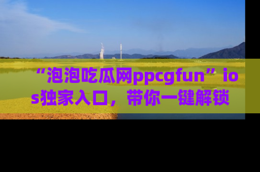 “泡泡吃瓜网ppcgfun”ios独家入口，带你一键解锁最新娱乐资讯，快来吃瓜！