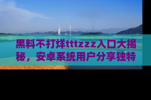 黑料不打烊tttzzz入口大揭秘，安卓系统用户分享独特的获取方式！
