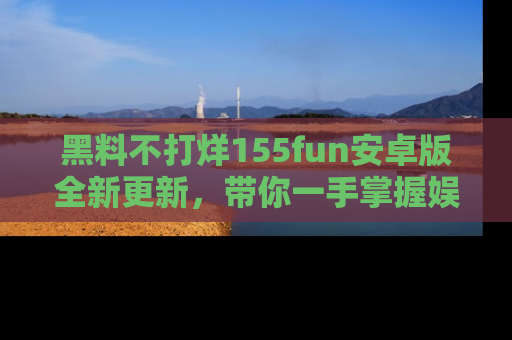 黑料不打烊155fun安卓版全新更新，带你一手掌握娱乐圈的秘密与八卦！