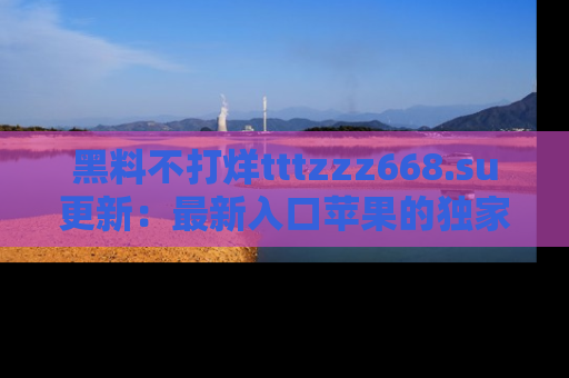 黑料不打烊tttzzz668.su更新：最新入口苹果的独家黑料，你不能错过的真相！