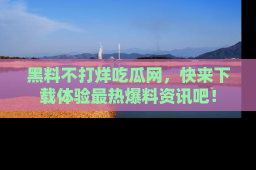 黑料不打烊吃瓜网，快来下载体验最热爆料资讯吧！