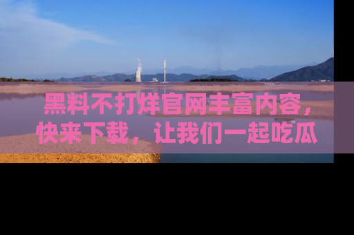 黑料不打烊官网丰富内容，快来下载，让我们一起吃瓜吧！