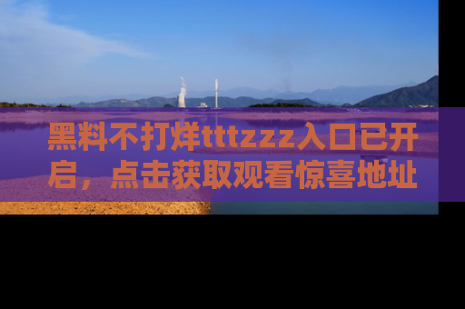黑料不打烊tttzzz入口已开启，点击获取观看惊喜地址！