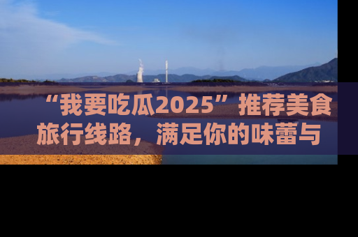 “我要吃瓜2025”推荐美食旅行线路，满足你的味蕾与好奇心