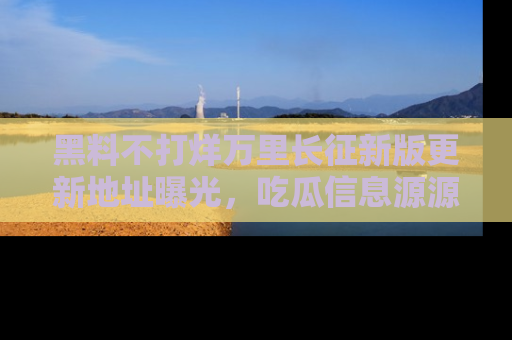 黑料不打烊万里长征新版更新地址曝光，吃瓜信息源源不断