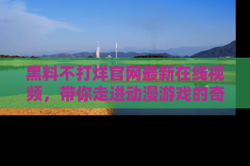 黑料不打烊官网最新在线视频，带你走进动漫游戏的奇幻与现实交汇处