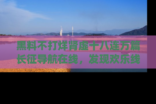 黑料不打烊肾虚十八连万篇长征导航在线，发现欢乐线路的最佳app推荐！