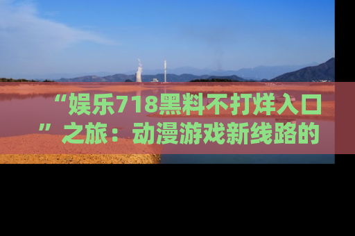“娱乐718黑料不打烊入口”之旅：动漫游戏新线路的耀眼内幕曝光！