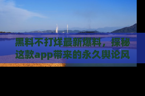 黑料不打烊最新爆料，探秘这款app带来的永久舆论风暴