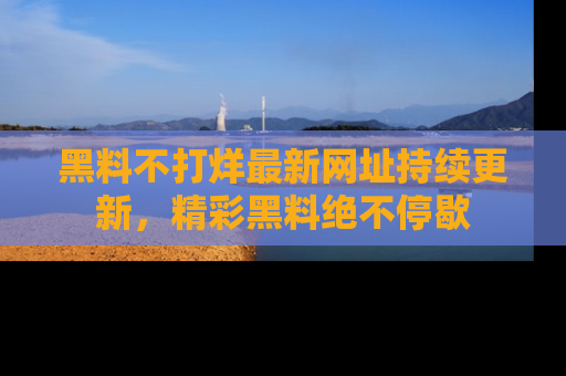 黑料不打烊最新网址持续更新，精彩黑料绝不停歇