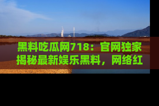 黑料吃瓜网718：官网独家揭秘最新娱乐黑料，网络红人齐聚一堂！