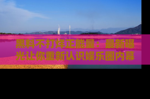 黑料不打烊正能量：最新曝光让你重新认识娱乐圈内幕！