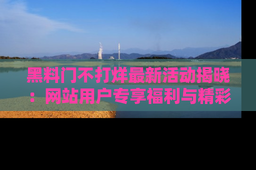 黑料门不打烊最新活动揭晓：网站用户专享福利与精彩内容抢先看