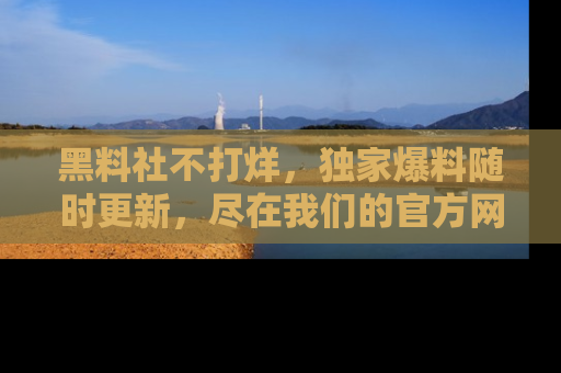 黑料社不打烊，独家爆料随时更新，尽在我们的官方网站网址！