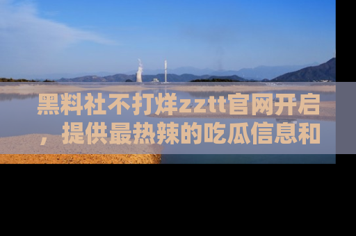 黑料社不打烊zztt官网开启，提供最热辣的吃瓜信息和黑料分享！